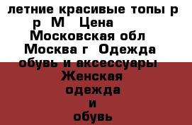 летние красивые топы р-р  М › Цена ­ 500 - Московская обл., Москва г. Одежда, обувь и аксессуары » Женская одежда и обувь   . Московская обл.,Москва г.